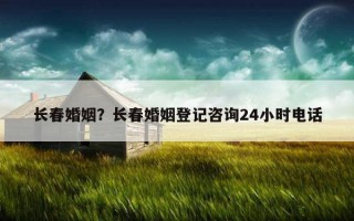 長春婚姻？長春婚姻登記咨詢24小時電話