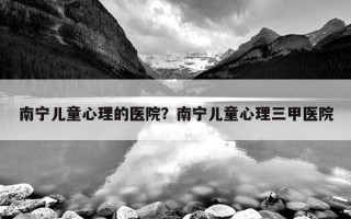 南寧兒童心理的醫(yī)院？南寧兒童心理三甲醫(yī)院