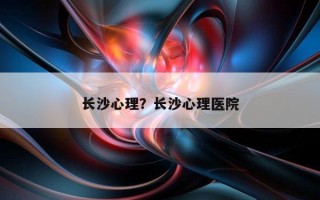 長(zhǎng)沙心理？長(zhǎng)沙心理醫(yī)院