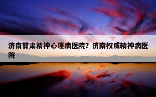 濟南甘肅精神心理病醫(yī)院？濟南權(quán)威精神病醫(yī)院