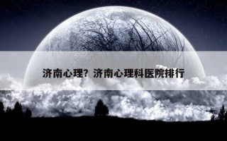 濟(jì)南心理？濟(jì)南心理科醫(yī)院排行