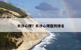 長(zhǎng)沙心理？長(zhǎng)沙心理醫(yī)院排名