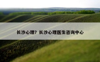 長(zhǎng)沙心理？長(zhǎng)沙心理醫(yī)生咨詢中心