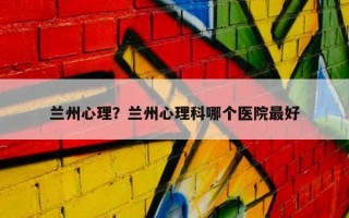 蘭州心理？蘭州心理科哪個(gè)醫(yī)院最好