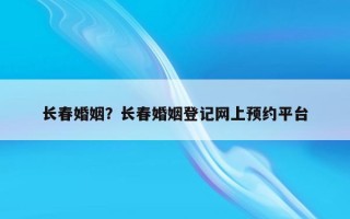 長春婚姻？長春婚姻登記網(wǎng)上預(yù)約平臺