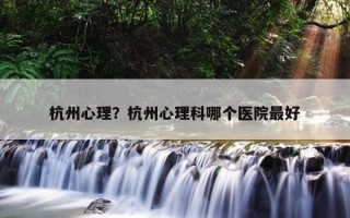 杭州心理？杭州心理科哪個(gè)醫(yī)院最好