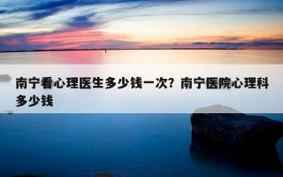 南寧看心理醫(yī)生多少錢一次？南寧醫(yī)院心理科多少錢