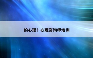 的心理？心理咨詢師培訓(xùn)