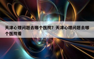 天津心理問(wèn)題去哪個(gè)醫(yī)院？天津心理問(wèn)題去哪個(gè)醫(yī)院看