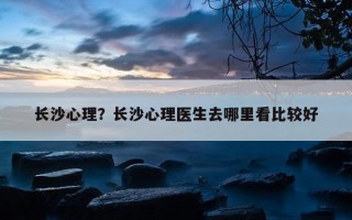長(zhǎng)沙心理？長(zhǎng)沙心理醫(yī)生去哪里看比較好