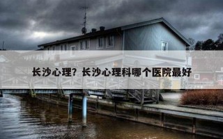 長(zhǎng)沙心理？長(zhǎng)沙心理科哪個(gè)醫(yī)院最好