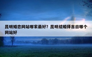 昆明婚戀網(wǎng)站哪家最好？昆明結(jié)婚擇吉日哪個(gè)網(wǎng)站好