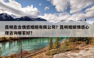 昆明愈合情感婚姻有限公司？昆明婚姻情感心理咨詢哪家好?