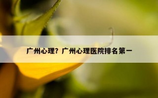 廣州心理？廣州心理醫(yī)院排名第一