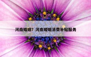 河南婚姻？河南婚姻消費(fèi)補(bǔ)貼服務(wù)