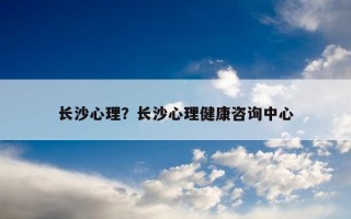 長(zhǎng)沙心理？長(zhǎng)沙心理健康咨詢中心