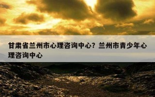 甘肅省蘭州市心理咨詢中心？蘭州市青少年心理咨詢中心