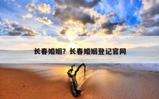 長春婚姻？長春婚姻登記官網(wǎng)
