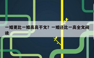 一婚更比一婚高高干文？一婚還比一高全文閱讀