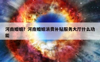 河南婚姻？河南婚姻消費(fèi)補(bǔ)貼服務(wù)大廳什么功能