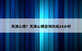 天津心理？天津心理咨詢熱線24小時