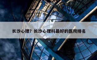 長(zhǎng)沙心理？長(zhǎng)沙心理科最好的醫(yī)院排名