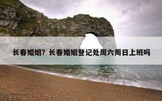 長春婚姻？長春婚姻登記處周六周日上班嗎